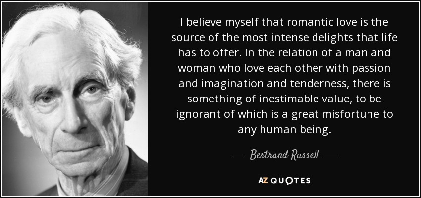 I believe myself that romantic love is the source of the most intense delights that life has to offer. In the relation of a man and woman who love each other with passion and imagination and tenderness, there is something of inestimable value, to be ignorant of which is a great misfortune to any human being. - Bertrand Russell