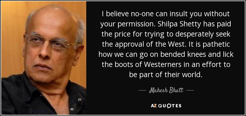 I believe no-one can insult you without your permission. Shilpa Shetty has paid the price for trying to desperately seek the approval of the West. It is pathetic how we can go on bended knees and lick the boots of Westerners in an effort to be part of their world. - Mahesh Bhatt