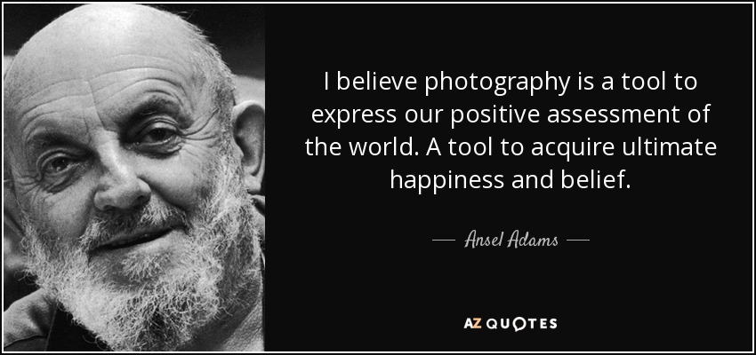 I believe photography is a tool to express our positive assessment of the world. A tool to acquire ultimate happiness and belief. - Ansel Adams