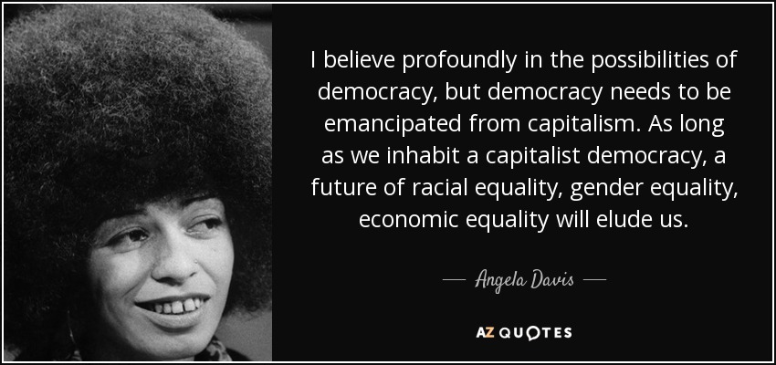 I believe profoundly in the possibilities of democracy, but democracy needs to be emancipated from capitalism. As long as we inhabit a capitalist democracy, a future of racial equality, gender equality, economic equality will elude us. - Angela Davis