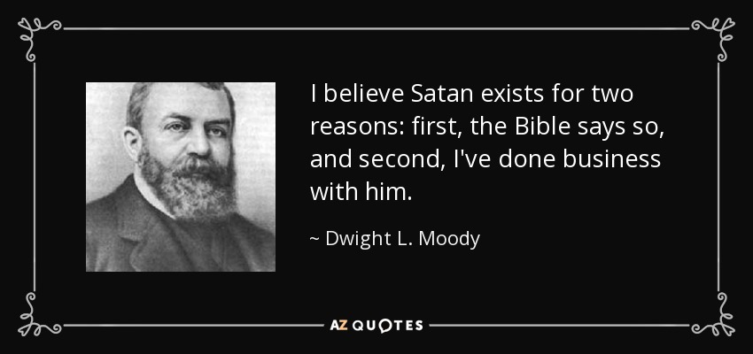I believe Satan exists for two reasons: first, the Bible says so, and second, I've done business with him. - Dwight L. Moody