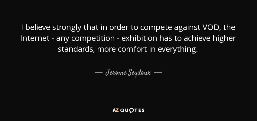 I believe strongly that in order to compete against VOD, the Internet - any competition - exhibition has to achieve higher standards, more comfort in everything. - Jerome Seydoux