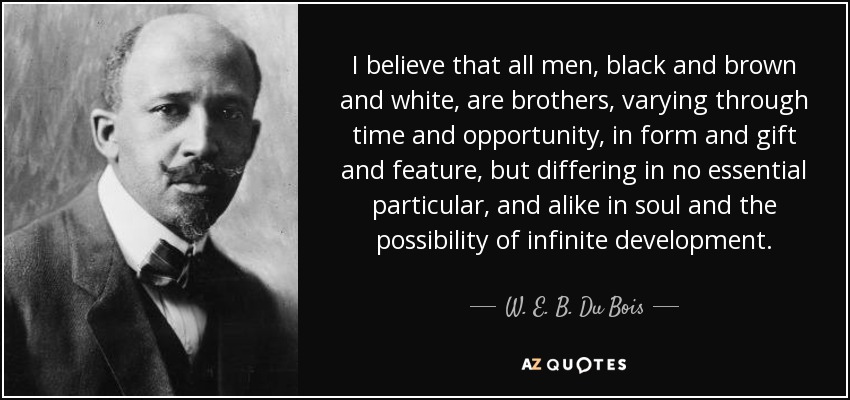 I believe that all men, black and brown and white, are brothers, varying through time and opportunity, in form and gift and feature, but differing in no essential particular, and alike in soul and the possibility of infinite development. - W. E. B. Du Bois