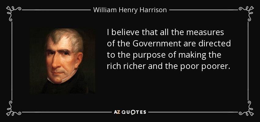 I believe that all the measures of the Government are directed to the purpose of making the rich richer and the poor poorer. - William Henry Harrison