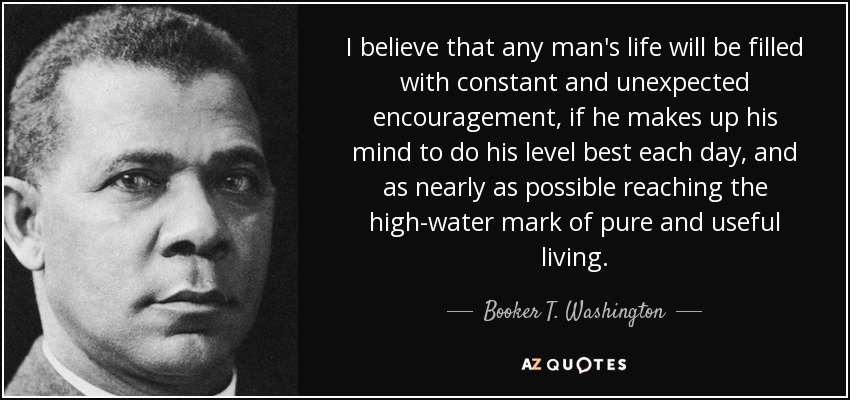 I believe that any man's life will be filled with constant and unexpected encouragement, if he makes up his mind to do his level best each day, and as nearly as possible reaching the high-water mark of pure and useful living. - Booker T. Washington
