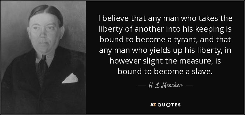 I believe that any man who takes the liberty of another into his keeping is bound to become a tyrant, and that any man who yields up his liberty, in however slight the measure, is bound to become a slave. - H. L. Mencken