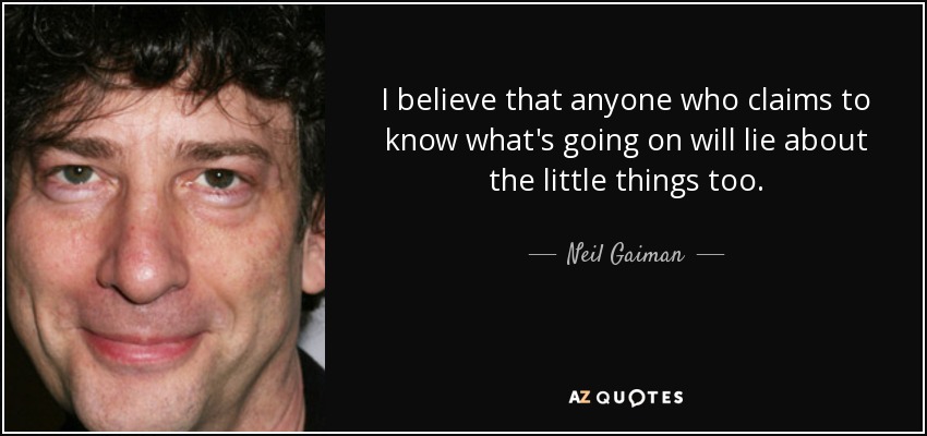 I believe that anyone who claims to know what's going on will lie about the little things too. - Neil Gaiman