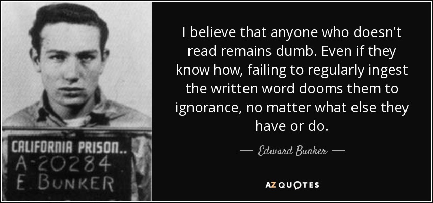 I believe that anyone who doesn't read remains dumb. Even if they know how, failing to regularly ingest the written word dooms them to ignorance, no matter what else they have or do. - Edward Bunker