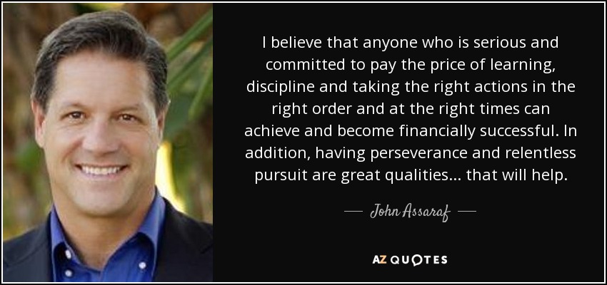 I believe that anyone who is serious and committed to pay the price of learning, discipline and taking the right actions in the right order and at the right times can achieve and become financially successful. In addition, having perseverance and relentless pursuit are great qualities ... that will help. - John Assaraf