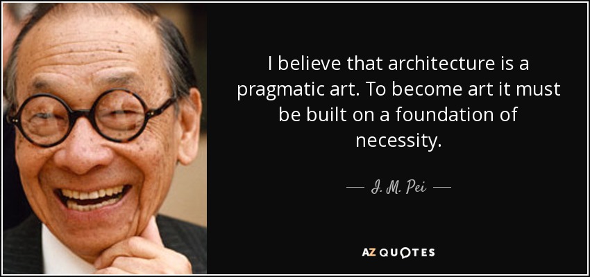 I believe that architecture is a pragmatic art. To become art it must be built on a foundation of necessity. - I. M. Pei