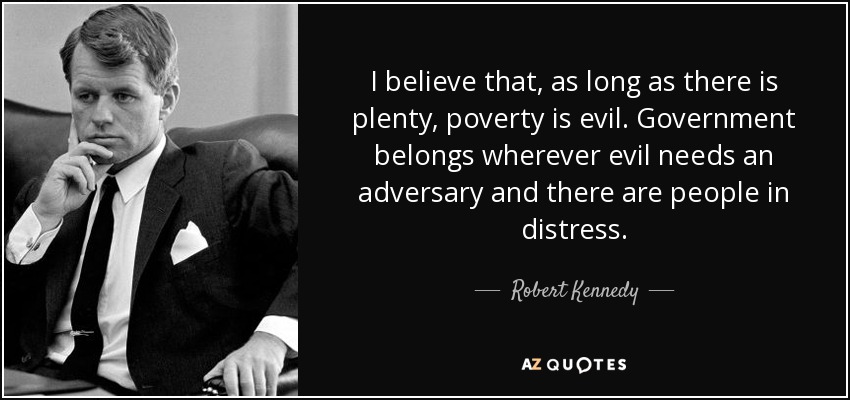 I believe that, as long as there is plenty, poverty is evil. Government belongs wherever evil needs an adversary and there are people in distress. - Robert Kennedy