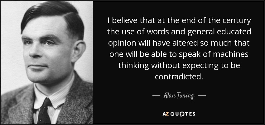 I believe that at the end of the century the use of words and general educated opinion will have altered so much that one will be able to speak of machines thinking without expecting to be contradicted. - Alan Turing
