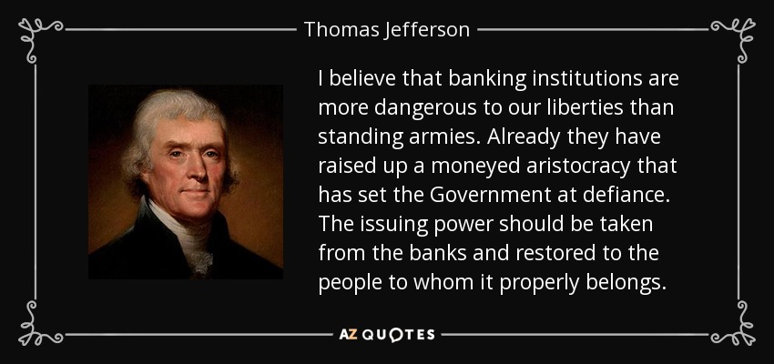 I believe that banking institutions are more dangerous to our liberties than standing armies. Already they have raised up a moneyed aristocracy that has set the Government at defiance. The issuing power should be taken from the banks and restored to the people to whom it properly belongs. - Thomas Jefferson