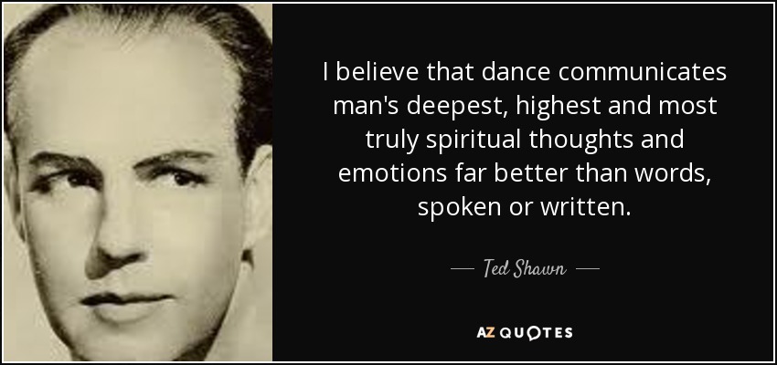 I believe that dance communicates man's deepest, highest and most truly spiritual thoughts and emotions far better than words, spoken or written. - Ted Shawn