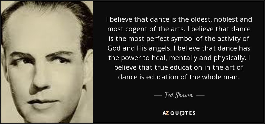I believe that dance is the oldest, noblest and most cogent of the arts. I believe that dance is the most perfect symbol of the activity of God and His angels. I believe that dance has the power to heal, mentally and physically. I believe that true education in the art of dance is education of the whole man. - Ted Shawn