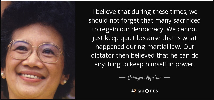 I believe that during these times, we should not forget that many sacrificed to regain our democracy. We cannot just keep quiet because that is what happened during martial law. Our dictator then believed that he can do anything to keep himself in power. - Corazon Aquino