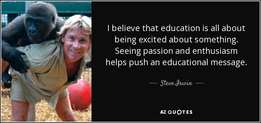 I believe that education is all about being excited about something. Seeing passion and enthusiasm helps push an educational message. - Steve Irwin