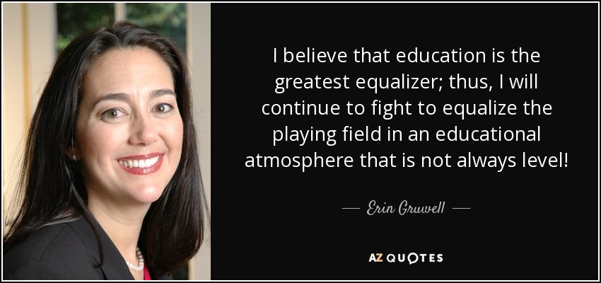 I believe that education is the greatest equalizer; thus, I will continue to fight to equalize the playing field in an educational atmosphere that is not always level! - Erin Gruwell