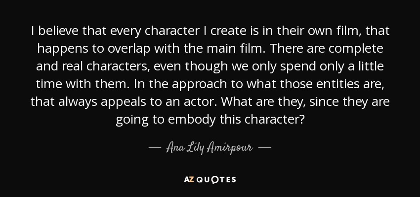 I believe that every character I create is in their own film, that happens to overlap with the main film. There are complete and real characters, even though we only spend only a little time with them. In the approach to what those entities are, that always appeals to an actor. What are they, since they are going to embody this character? - Ana Lily Amirpour