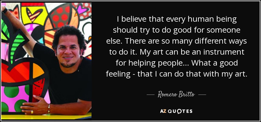 I believe that every human being should try to do good for someone else. There are so many different ways to do it. My art can be an instrument for helping people... What a good feeling - that I can do that with my art. - Romero Britto