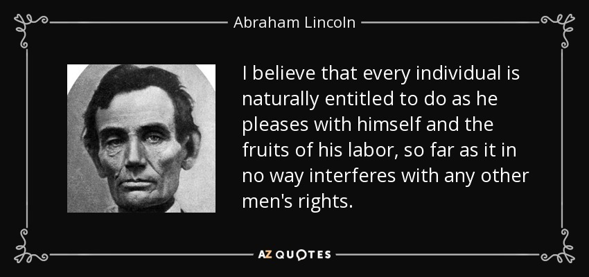 I believe that every individual is naturally entitled to do as he pleases with himself and the fruits of his labor, so far as it in no way interferes with any other men's rights. - Abraham Lincoln