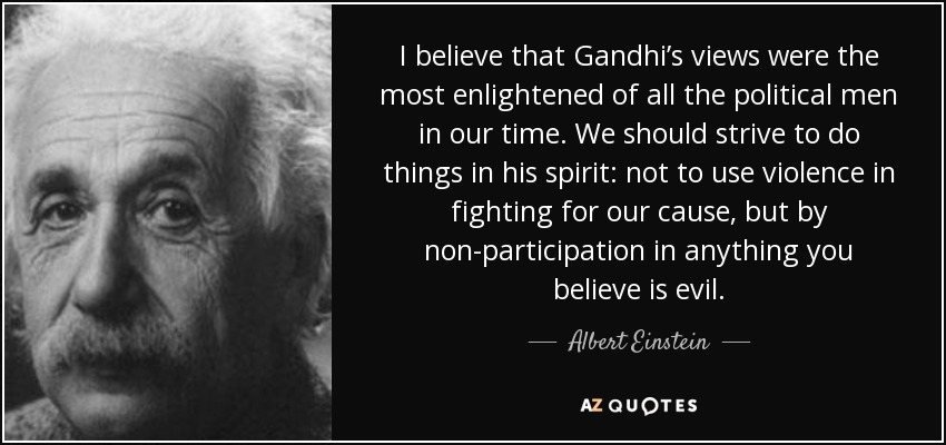 I believe that Gandhi’s views were the most enlightened of all the political men in our time. We should strive to do things in his spirit: not to use violence in fighting for our cause, but by non-participation in anything you believe is evil. - Albert Einstein