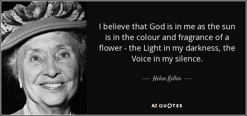 I believe that God is in me as the sun is in the colour and fragrance of a flower - the Light in my darkness, the Voice in my silence. - Helen Keller
