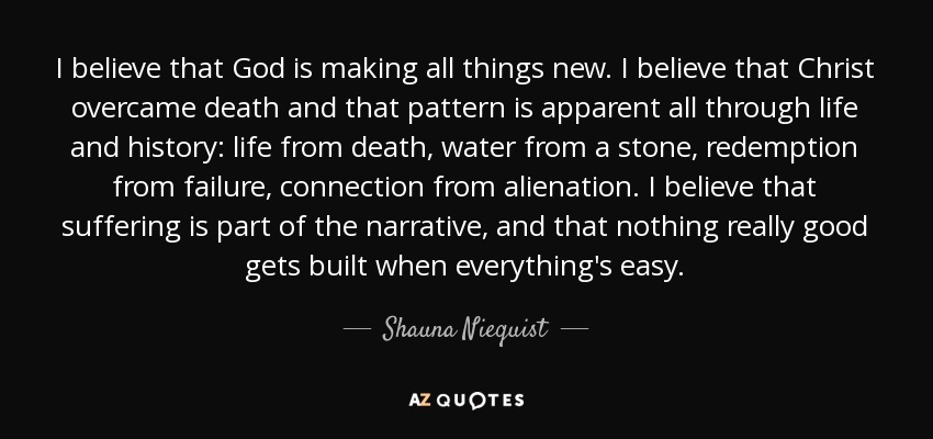 I believe that God is making all things new. I believe that Christ overcame death and that pattern is apparent all through life and history: life from death, water from a stone, redemption from failure, connection from alienation. I believe that suffering is part of the narrative, and that nothing really good gets built when everything's easy. - Shauna Niequist