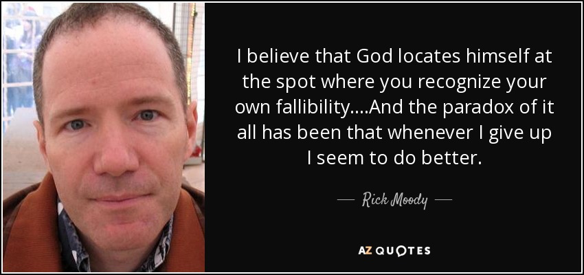 I believe that God locates himself at the spot where you recognize your own fallibility....And the paradox of it all has been that whenever I give up I seem to do better. - Rick Moody