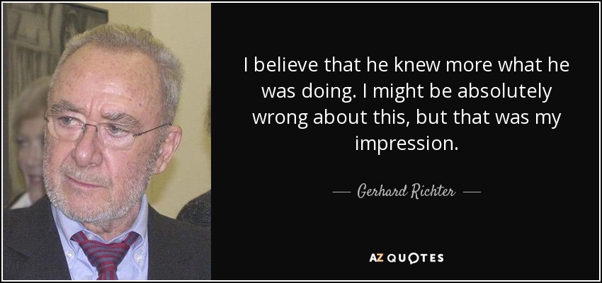 I believe that he knew more what he was doing. I might be absolutely wrong about this, but that was my impression. - Gerhard Richter