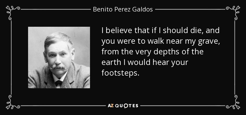 I believe that if I should die, and you were to walk near my grave, from the very depths of the earth I would hear your footsteps. - Benito Perez Galdos