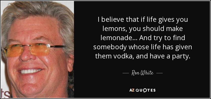 I believe that if life gives you lemons, you should make lemonade... And try to find somebody whose life has given them vodka, and have a party. - Ron White