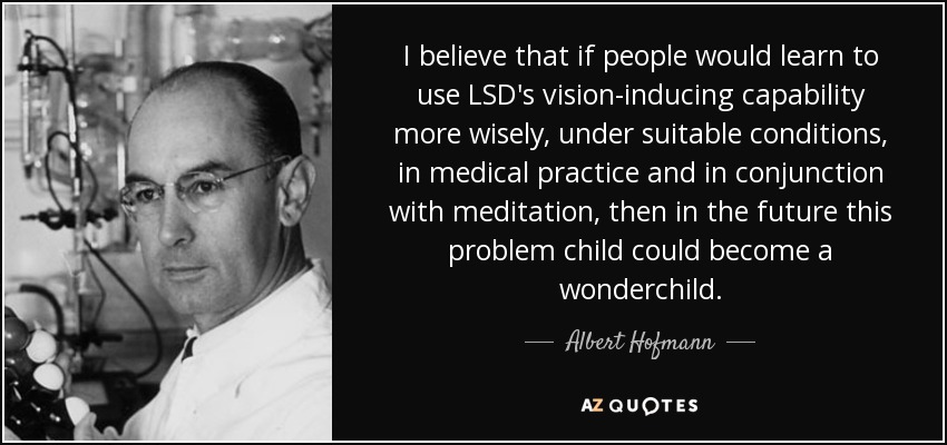 I believe that if people would learn to use LSD's vision-inducing capability more wisely, under suitable conditions, in medical practice and in conjunction with meditation, then in the future this problem child could become a wonderchild. - Albert Hofmann