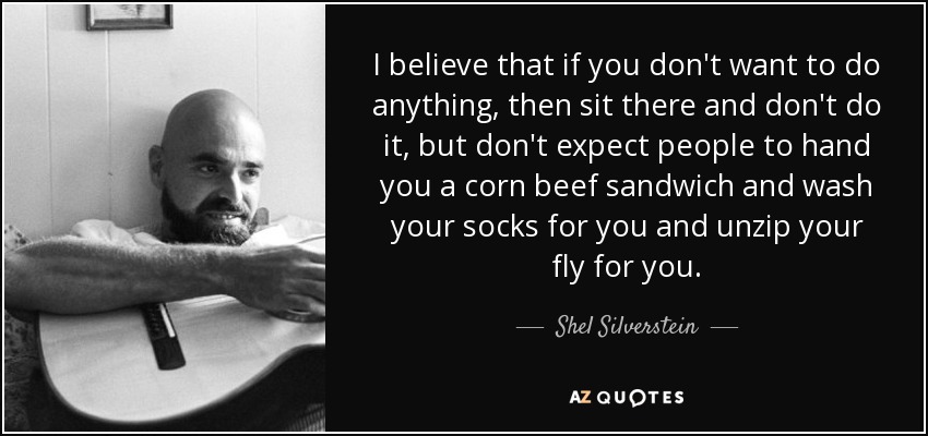 I believe that if you don't want to do anything, then sit there and don't do it, but don't expect people to hand you a corn beef sandwich and wash your socks for you and unzip your fly for you. - Shel Silverstein
