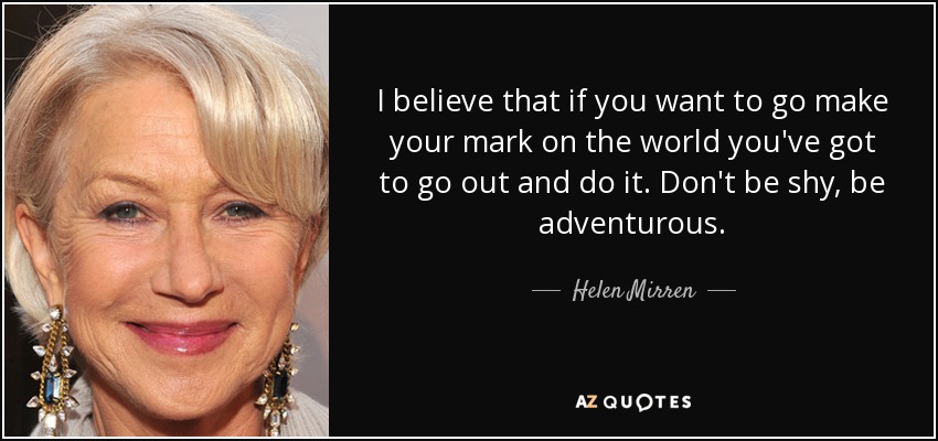 I believe that if you want to go make your mark on the world you've got to go out and do it. Don't be shy, be adventurous. - Helen Mirren