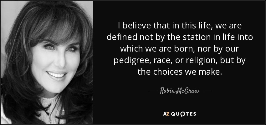 I believe that in this life, we are defined not by the station in life into which we are born, nor by our pedigree, race, or religion, but by the choices we make. - Robin McGraw