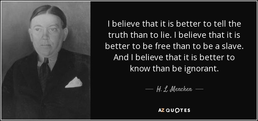 I believe that it is better to tell the truth than to lie. I believe that it is better to be free than to be a slave. And I believe that it is better to know than be ignorant. - H. L. Mencken