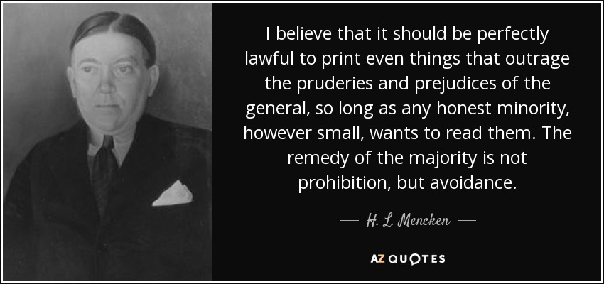 I believe that it should be perfectly lawful to print even things that outrage the pruderies and prejudices of the general, so long as any honest minority, however small, wants to read them. The remedy of the majority is not prohibition, but avoidance. - H. L. Mencken