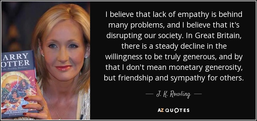I believe that lack of empathy is behind many problems, and I believe that it's disrupting our society. In Great Britain, there is a steady decline in the willingness to be truly generous, and by that I don't mean monetary generosity, but friendship and sympathy for others. - J. K. Rowling