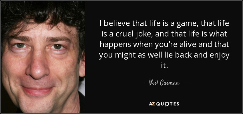 I believe that life is a game, that life is a cruel joke, and that life is what happens when you're alive and that you might as well lie back and enjoy it. - Neil Gaiman
