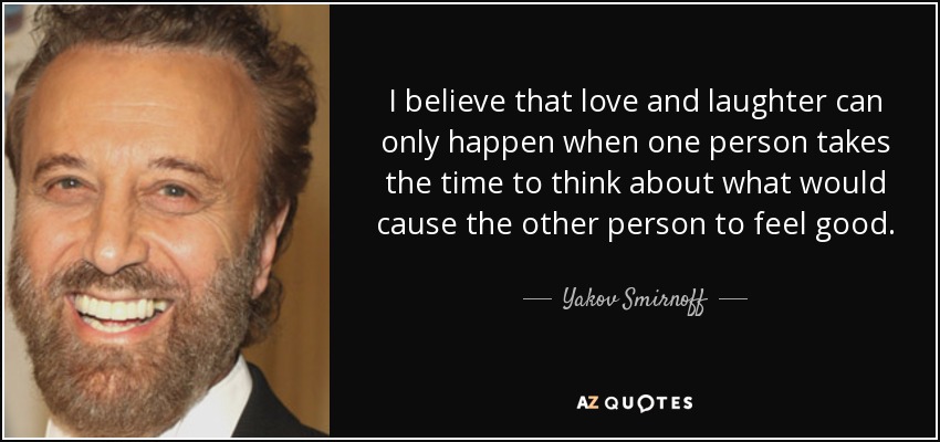 I believe that love and laughter can only happen when one person takes the time to think about what would cause the other person to feel good. - Yakov Smirnoff