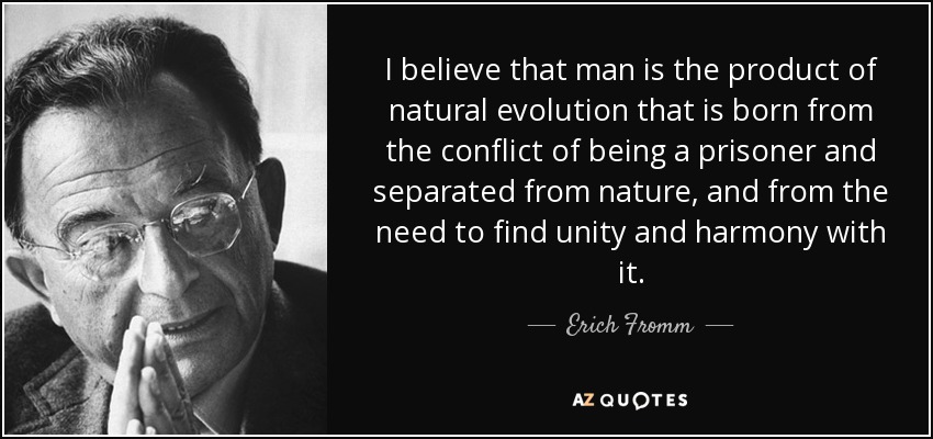 I believe that man is the product of natural evolution that is born from the conflict of being a prisoner and separated from nature, and from the need to find unity and harmony with it. - Erich Fromm