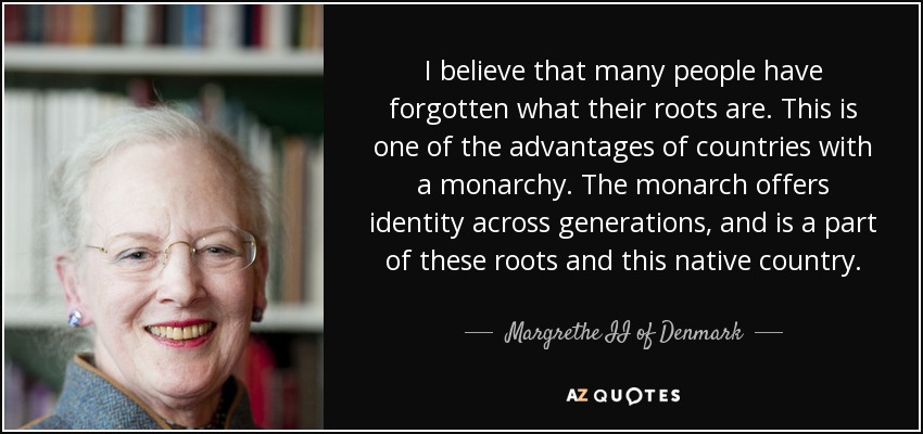 I believe that many people have forgotten what their roots are. This is one of the advantages of countries with a monarchy. The monarch offers identity across generations, and is a part of these roots and this native country. - Margrethe II of Denmark