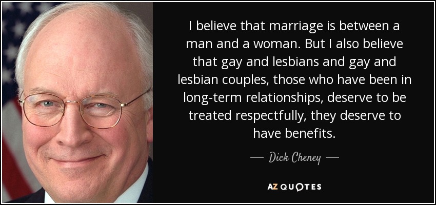 I believe that marriage is between a man and a woman. But I also believe that gay and lesbians and gay and lesbian couples, those who have been in long-term relationships, deserve to be treated respectfully, they deserve to have benefits. - Dick Cheney