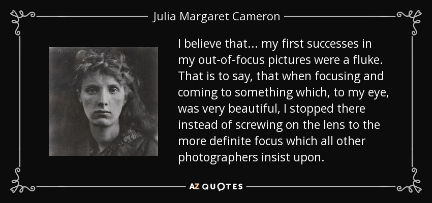 I believe that... my first successes in my out-of-focus pictures were a fluke. That is to say, that when focusing and coming to something which, to my eye, was very beautiful, I stopped there instead of screwing on the lens to the more definite focus which all other photographers insist upon. - Julia Margaret Cameron