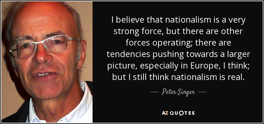 I believe that nationalism is a very strong force, but there are other forces operating; there are tendencies pushing towards a larger picture, especially in Europe, I think; but I still think nationalism is real. - Peter Singer