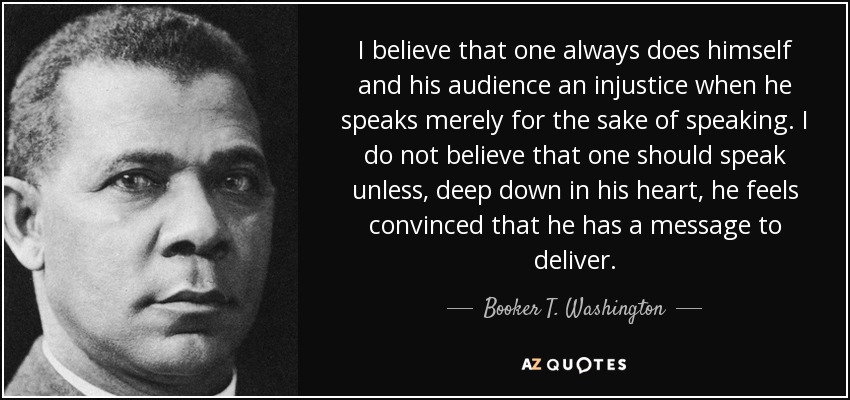 I believe that one always does himself and his audience an injustice when he speaks merely for the sake of speaking. I do not believe that one should speak unless, deep down in his heart, he feels convinced that he has a message to deliver. - Booker T. Washington