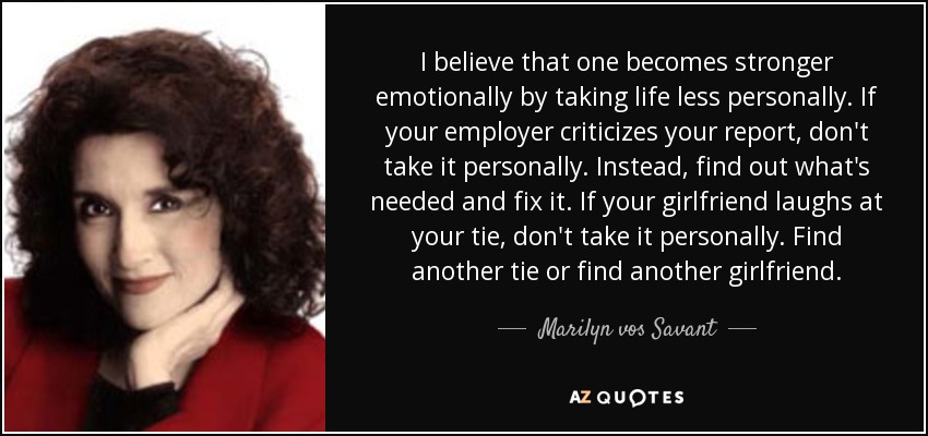 I believe that one becomes stronger emotionally by taking life less personally. If your employer criticizes your report, don't take it personally. Instead, find out what's needed and fix it. If your girlfriend laughs at your tie, don't take it personally. Find another tie or find another girlfriend. - Marilyn vos Savant