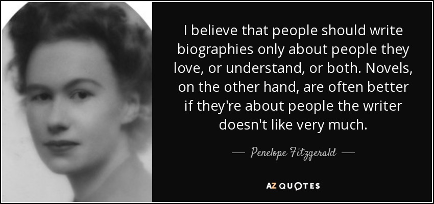 I believe that people should write biographies only about people they love, or understand, or both. Novels, on the other hand, are often better if they're about people the writer doesn't like very much. - Penelope Fitzgerald