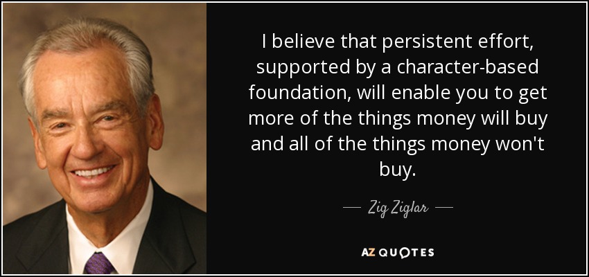 I believe that persistent effort, supported by a character-based foundation, will enable you to get more of the things money will buy and all of the things money won't buy. - Zig Ziglar